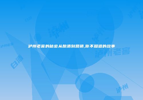 泸州老窖的秘密从酿酒到营销,你不知道的故事
