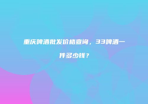 重庆啤酒批发价格查询，33啤酒一件多少钱？