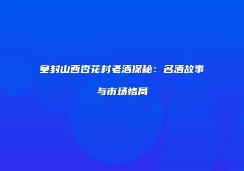 皇封山西杏花村老酒探秘：名酒故事与市场格局