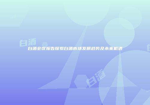 白酒会议报告探索白酒市场发展趋势及未来机遇