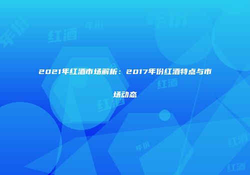 2021年红酒市场解析：2017年份红酒特点与市场动态