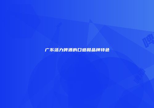广东活力啤酒的口感和品牌特色