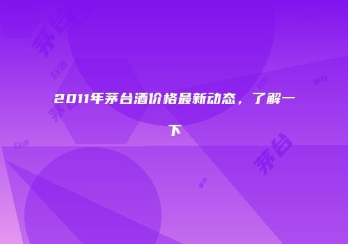 2011年茅台酒价格最新动态，了解一下