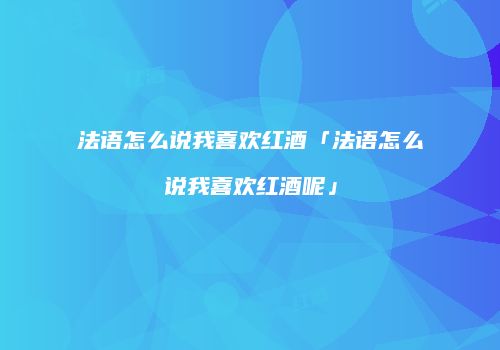 法语怎么说我喜欢红酒「法语怎么说我喜欢红酒呢」
