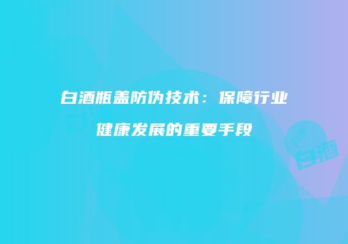 白酒瓶盖防伪技术：保障行业健康发展的重要手段