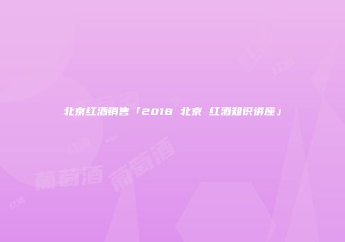北京红酒销售「2018 北京 红酒知识讲座」