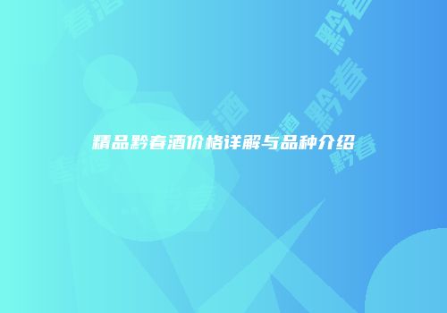精品黔春酒价格详解与品种介绍