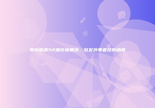 贵州国酒52度价格暴涨，引发消费者抢购热潮