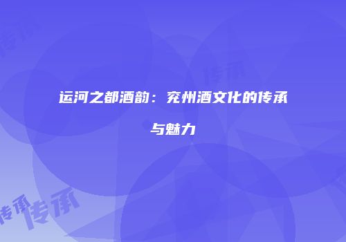 运河之都酒韵：兖州酒文化的传承与魅力