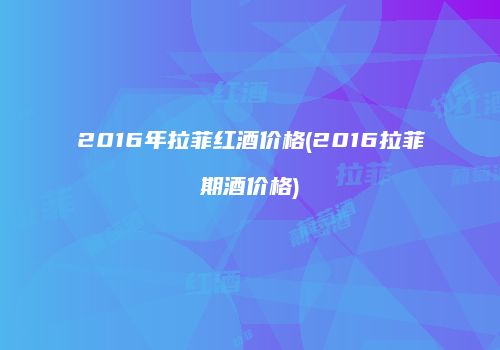 2016年拉菲红酒价格(2016拉菲期酒价格)