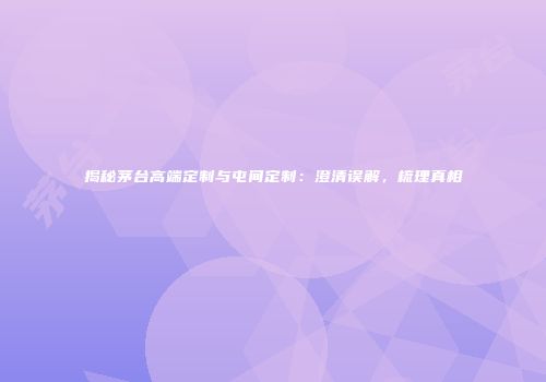 揭秘茅台高端定制与屯间定制：澄清误解，梳理真相