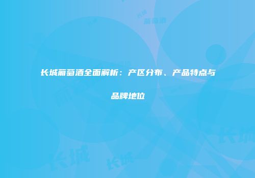 长城葡萄酒全面解析：产区分布、产品特点与品牌地位