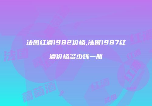 法国红酒1982价格,法国1987红酒价格多少钱一瓶