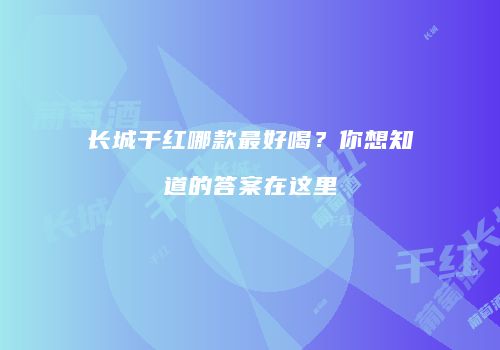长城干红哪款最好喝？你想知道的答案在这里