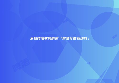 米勒啤酒收购精酿「啤酒行业新动向」