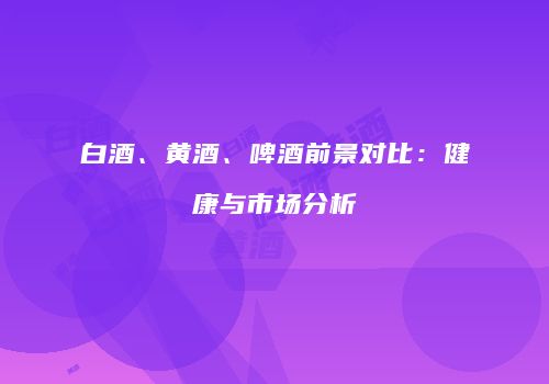 白酒、黄酒、啤酒前景对比：健康与市场分析