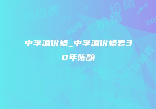 中孚酒价格_中孚酒价格表30年陈酿