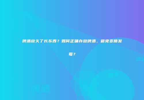 啤酒放久了长东西？如何正确存放啤酒，避免变质发霉？