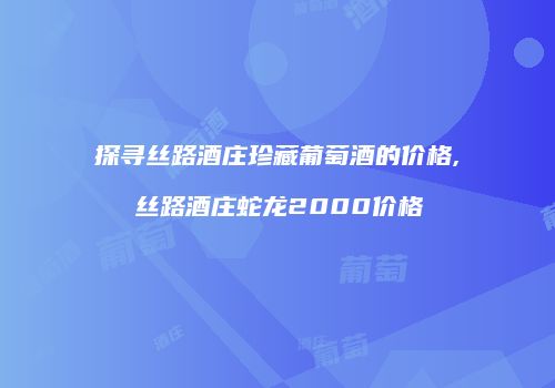 探寻丝路酒庄珍藏葡萄酒的价格,丝路酒庄蛇龙2000价格