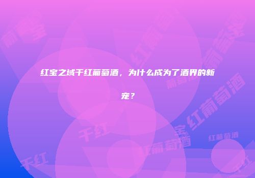 红宝之域干红葡萄酒，为什么成为了酒界的新宠？