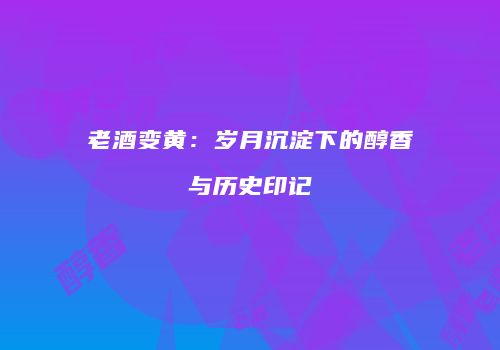老酒变黄：岁月沉淀下的醇香与历史印记