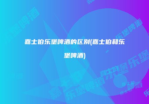 嘉士伯乐堡啤酒的区别(嘉士伯和乐堡啤酒)