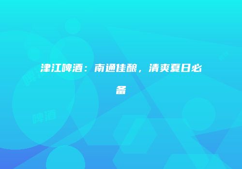 津江啤酒：南通佳酿，清爽夏日必备