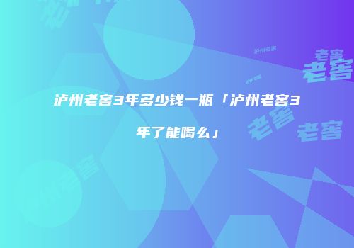 泸州老窖3年多少钱一瓶「泸州老窖3年了能喝么」