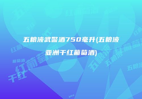 五粮液武警酒750毫升(五粮液亚洲干红葡萄酒)