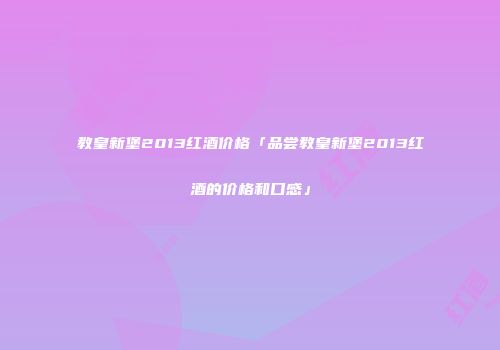教皇新堡2013红酒价格「品尝教皇新堡2013红酒的价格和口感」