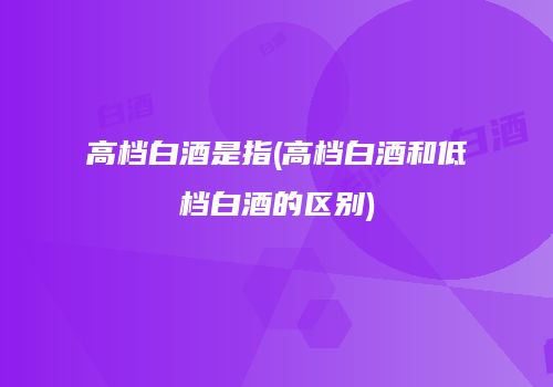 高档白酒是指(高档白酒和低档白酒的区别)