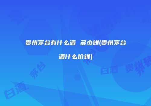贵州茅台有什么酒 多少钱(贵州茅台酒什么价钱)