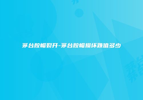 茅台胶帽裂开-茅台胶帽损坏跌值多少