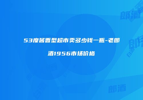 53度酱香型超市卖多少钱一瓶-老郎酒1956市场价格