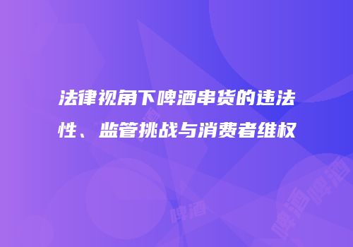 法律视角下啤酒串货的违法性、监管挑战与消费者维权