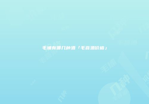 毛埔有哪几种酒「毛菩酒价格」