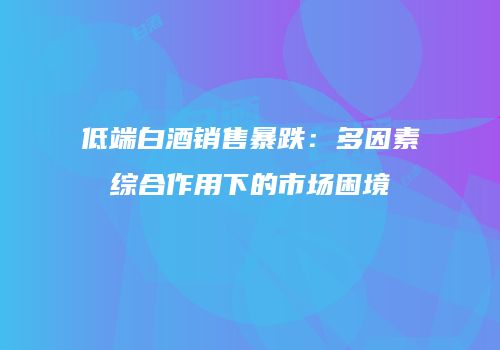 低端白酒销售暴跌：多因素综合作用下的市场困境