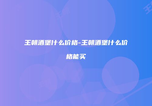 王朝酒堡什么价格-王朝酒堡什么价格能买