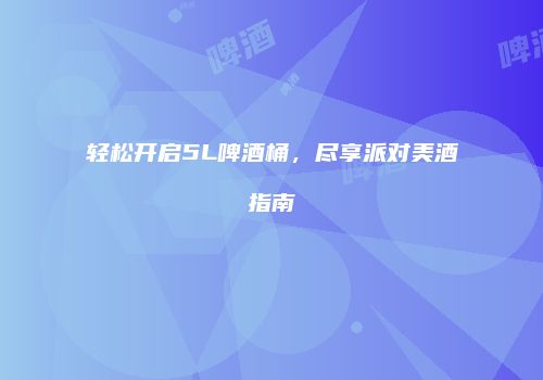 轻松开启5L啤酒桶，尽享派对美酒指南