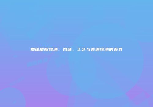 揭秘精酿啤酒：风味、工艺与普通啤酒的差异