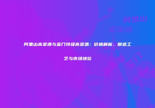阿里山高粱酒与金门特级高粱酒：价格解析、酿造工艺与市场地位