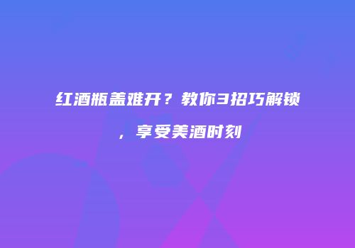 红酒瓶盖难开？教你3招巧解锁，享受美酒时刻