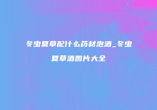 冬虫夏草配什么药材泡酒_冬虫夏草酒图片大全