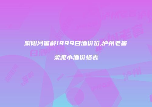 浏阳河窖龄1999白酒价位,泸州老窖柔雅小酒价格表