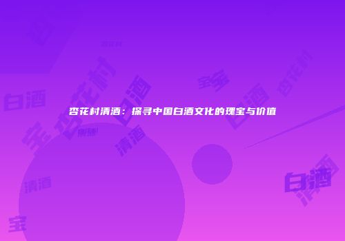 杏花村清酒：探寻中国白酒文化的瑰宝与价值