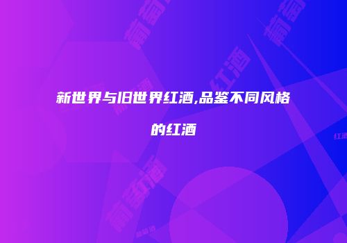 新世界与旧世界红酒,品鉴不同风格的红酒