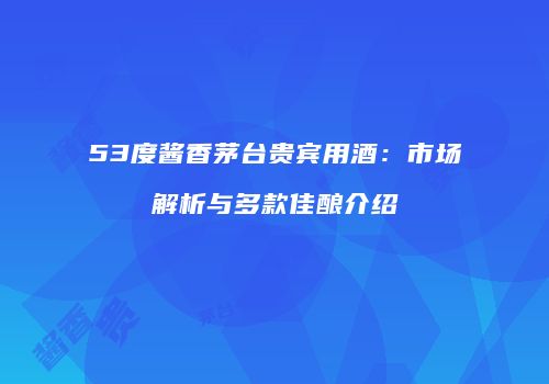 53度酱香茅台贵宾用酒：市场解析与多款佳酿介绍