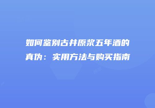如何鉴别古井原浆五年酒的真伪：实用方法与购买指南