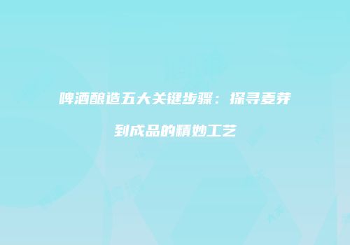啤酒酿造五大关键步骤：探寻麦芽到成品的精妙工艺