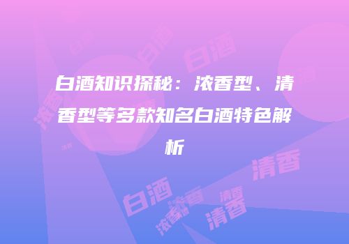 白酒知识探秘：浓香型、清香型等多款知名白酒特色解析